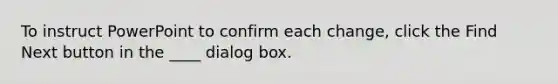 To instruct PowerPoint to confirm each change, click the Find Next button in the ____ dialog box.