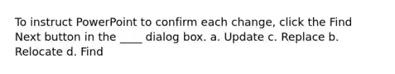 To instruct PowerPoint to confirm each change, click the Find Next button in the ____ dialog box. a. Update c. Replace b. Relocate d. Find