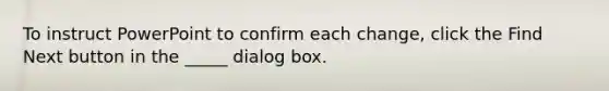 To instruct PowerPoint to confirm each change, click the Find Next button in the _____ dialog box.