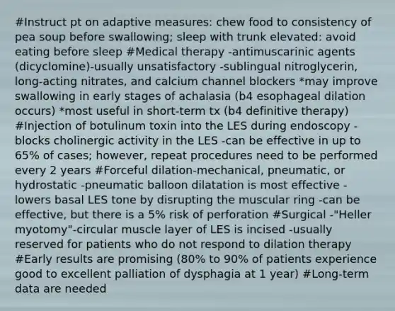 #Instruct pt on adaptive measures: chew food to consistency of pea soup before swallowing; sleep with trunk elevated: avoid eating before sleep #Medical therapy -antimuscarinic agents (dicyclomine)-usually unsatisfactory -sublingual nitroglycerin, long-acting nitrates, and calcium channel blockers *may improve swallowing in early stages of achalasia (b4 esophageal dilation occurs) *most useful in short-term tx (b4 definitive therapy) #Injection of botulinum toxin into the LES during endoscopy -blocks cholinergic activity in the LES -can be effective in up to 65% of cases; however, repeat procedures need to be performed every 2 years #Forceful dilation-mechanical, pneumatic, or hydrostatic -pneumatic balloon dilatation is most effective -lowers basal LES tone by disrupting the muscular ring -can be effective, but there is a 5% risk of perforation #Surgical -"Heller myotomy"-circular muscle layer of LES is incised -usually reserved for patients who do not respond to dilation therapy #Early results are promising (80% to 90% of patients experience good to excellent palliation of dysphagia at 1 year) #Long-term data are needed