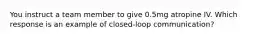 You instruct a team member to give 0.5mg atropine IV. Which response is an example of closed-loop communication?