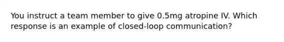 You instruct a team member to give 0.5mg atropine IV. Which response is an example of closed-loop communication?