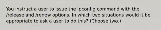 You instruct a user to issue the ipconfig command with the /release and /renew options. In which two situations would it be appropriate to ask a user to do this? (Choose two.)