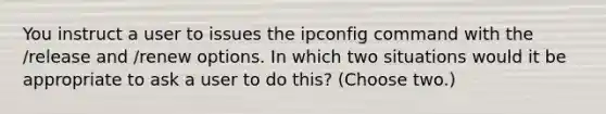 You instruct a user to issues the ipconfig command with the /release and /renew options. In which two situations would it be appropriate to ask a user to do this? (Choose two.)