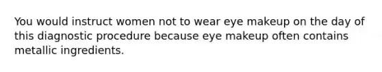 You would instruct women not to wear eye makeup on the day of this diagnostic procedure because eye makeup often contains metallic ingredients.