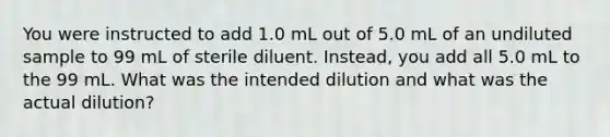 You were instructed to add 1.0 mL out of 5.0 mL of an undiluted sample to 99 mL of sterile diluent. Instead, you add all 5.0 mL to the 99 mL. What was the intended dilution and what was the actual dilution?