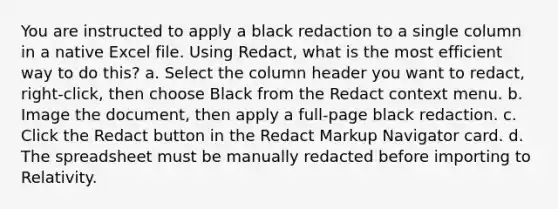 You are instructed to apply a black redaction to a single column in a native Excel file. Using Redact, what is the most efficient way to do this? a. Select the column header you want to redact, right-click, then choose Black from the Redact context menu. b. Image the document, then apply a full-page black redaction. c. Click the Redact button in the Redact Markup Navigator card. d. The spreadsheet must be manually redacted before importing to Relativity.