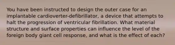 You have been instructed to design the outer case for an implantable cardioverter-defibrillator, a device that attempts to halt the progression of ventricular fibrillation. What material structure and surface properties can influence the level of the foreign body giant cell response, and what is the effect of each?