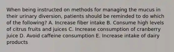 When being instructed on methods for managing the mucus in their urinary diversion, patients should be reminded to do which of the following? A. Increase fiber intake B. Consume high levels of citrus fruits and juices C. Increase consumption of cranberry juice D. Avoid caffeine consumption E. Increase intake of dairy products