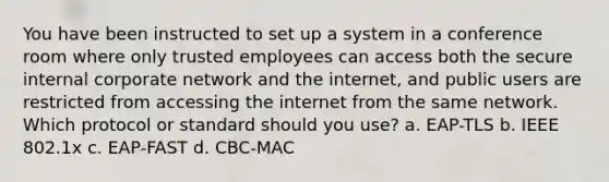 You have been instructed to set up a system in a conference room where only trusted employees can access both the secure internal corporate network and the internet, and public users are restricted from accessing the internet from the same network. Which protocol or standard should you use? a. EAP-TLS b. IEEE 802.1x c. EAP-FAST d. CBC-MAC