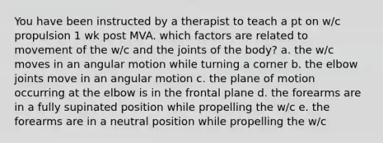 You have been instructed by a therapist to teach a pt on w/c propulsion 1 wk post MVA. which factors are related to movement of the w/c and the joints of the body? a. the w/c moves in an angular motion while turning a corner b. the elbow joints move in an angular motion c. the plane of motion occurring at the elbow is in the frontal plane d. the forearms are in a fully supinated position while propelling the w/c e. the forearms are in a neutral position while propelling the w/c