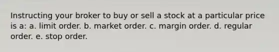 Instructing your broker to buy or sell a stock at a particular price is a: a. limit order. b. market order. c. margin order. d. regular order. e. stop order.