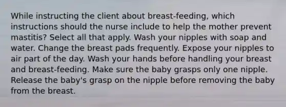 While instructing the client about breast-feeding, which instructions should the nurse include to help the mother prevent mastitis? Select all that apply. Wash your nipples with soap and water. Change the breast pads frequently. Expose your nipples to air part of the day. Wash your hands before handling your breast and breast-feeding. Make sure the baby grasps only one nipple. Release the baby's grasp on the nipple before removing the baby from the breast.