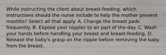 While instructing the client about breast-feeding, which instructions should the nurse include to help the mother prevent mastitis? Select all that apply. A. Change the breast pads frequently. B. Expose your nipples to air part of the day. C. Wash your hands before handling your breast and breast-feeding. D. Release the baby's grasp on the nipple before removing the baby from the breast.