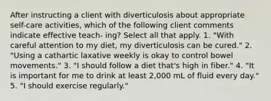 After instructing a client with diverticulosis about appropriate self-care activities, which of the following client comments indicate effective teach- ing? Select all that apply. 1. "With careful attention to my diet, my diverticulosis can be cured." 2. "Using a cathartic laxative weekly is okay to control bowel movements." 3. "I should follow a diet that's high in fiber." 4. "It is important for me to drink at least 2,000 mL of fluid every day." 5. "I should exercise regularly."