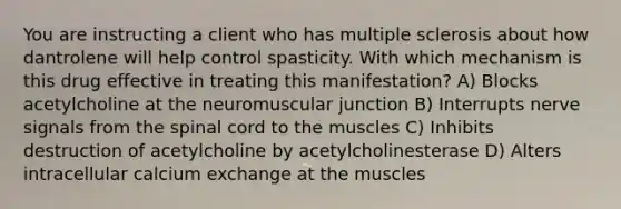 You are instructing a client who has multiple sclerosis about how dantrolene will help control spasticity. With which mechanism is this drug effective in treating this manifestation? A) Blocks acetylcholine at the neuromuscular junction B) Interrupts nerve signals from the spinal cord to the muscles C) Inhibits destruction of acetylcholine by acetylcholinesterase D) Alters intracellular calcium exchange at the muscles