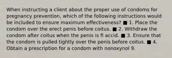 When instructing a client about the proper use of condoms for pregnancy prevention, which of the following instructions would be included to ensure maximum effectiveness? ■ 1. Place the condom over the erect penis before coitus. ■ 2. Withdraw the condom after coitus when the penis is fl accid. ■ 3. Ensure that the condom is pulled tightly over the penis before coitus. ■ 4. Obtain a prescription for a condom with nonoxynol 9.