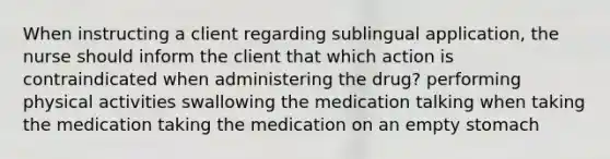 When instructing a client regarding sublingual application, the nurse should inform the client that which action is contraindicated when administering the drug? performing physical activities swallowing the medication talking when taking the medication taking the medication on an empty stomach