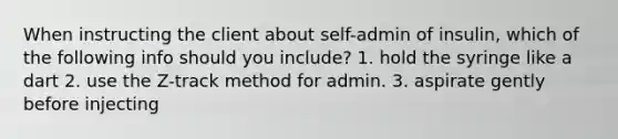 When instructing the client about self-admin of insulin, which of the following info should you include? 1. hold the syringe like a dart 2. use the Z-track method for admin. 3. aspirate gently before injecting