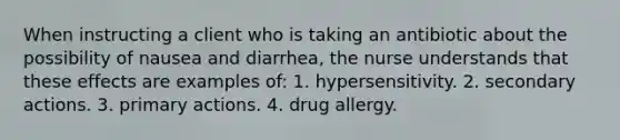 When instructing a client who is taking an antibiotic about the possibility of nausea and diarrhea, the nurse understands that these effects are examples of: 1. hypersensitivity. 2. secondary actions. 3. primary actions. 4. drug allergy.