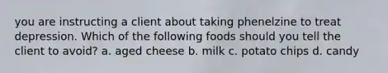 you are instructing a client about taking phenelzine to treat depression. Which of the following foods should you tell the client to avoid? a. aged cheese b. milk c. potato chips d. candy