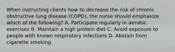 When instructing clients how to decrease the risk of chronic obstructive lung disease (COPD), the nurse should emphasize which of the following? A. Participate regularly in aerobic exercises B. Maintain a high protein diet C. Avoid exposure to people with known respiratory infections D. Abstain from cigarette smoking