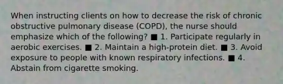 When instructing clients on how to decrease the risk of chronic obstructive pulmonary disease (COPD), the nurse should emphasize which of the following? ■ 1. Participate regularly in aerobic exercises. ■ 2. Maintain a high-protein diet. ■ 3. Avoid exposure to people with known respiratory infections. ■ 4. Abstain from cigarette smoking.