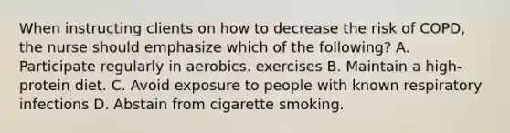 When instructing clients on how to decrease the risk of COPD, the nurse should emphasize which of the following? A. Participate regularly in aerobics. exercises B. Maintain a high-protein diet. C. Avoid exposure to people with known respiratory infections D. Abstain from cigarette smoking.