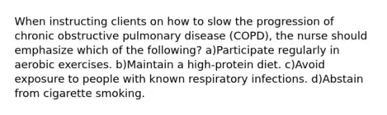 When instructing clients on how to slow the progression of chronic obstructive pulmonary disease (COPD), the nurse should emphasize which of the following? a)Participate regularly in aerobic exercises. b)Maintain a high-protein diet. c)Avoid exposure to people with known respiratory infections. d)Abstain from cigarette smoking.