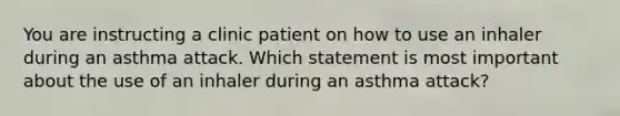 You are instructing a clinic patient on how to use an inhaler during an asthma attack. Which statement is most important about the use of an inhaler during an asthma attack?