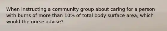 When instructing a community group about caring for a person with burns of more than 10% of total body surface area, which would the nurse advise?