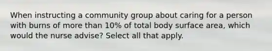 When instructing a community group about caring for a person with burns of more than 10% of total body surface area, which would the nurse advise? Select all that apply.