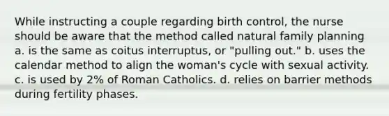 While instructing a couple regarding birth control, the nurse should be aware that the method called natural family planning a. is the same as coitus interruptus, or "pulling out." b. uses the calendar method to align the woman's cycle with sexual activity. c. is used by 2% of Roman Catholics. d. relies on barrier methods during fertility phases.