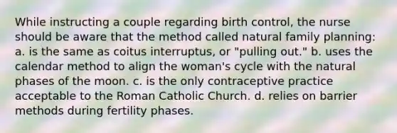 While instructing a couple regarding birth control, the nurse should be aware that the method called natural family planning: a. is the same as coitus interruptus, or "pulling out." b. uses the calendar method to align the woman's cycle with the natural phases of the moon. c. is the only contraceptive practice acceptable to the Roman Catholic Church. d. relies on barrier methods during fertility phases.