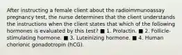 After instructing a female client about the radioimmunoassay pregnancy test, the nurse determines that the client understands the instructions when the client states that which of the following hormones is evaluated by this test? ■ 1. Prolactin. ■ 2. Follicle-stimulating hormone. ■ 3. Luteinizing hormone. ■ 4. Human chorionic gonadotropin (hCG).