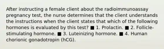 After instructing a female client about the radioimmunoassay pregnancy test, the nurse determines that the client understands the instructions when the client states that which of the following hormones is evaluated by this test? ■ 1. Prolactin. ■ 2. Follicle-stimulating hormone. ■ 3. Luteinizing hormone. ■ 4. Human chorionic gonadotropin (hCG).