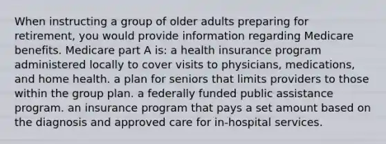 When instructing a group of older adults preparing for retirement, you would provide information regarding Medicare benefits. Medicare part A is: a health insurance program administered locally to cover visits to physicians, medications, and home health. a plan for seniors that limits providers to those within the group plan. a federally funded public assistance program. an insurance program that pays a set amount based on the diagnosis and approved care for in-hospital services.