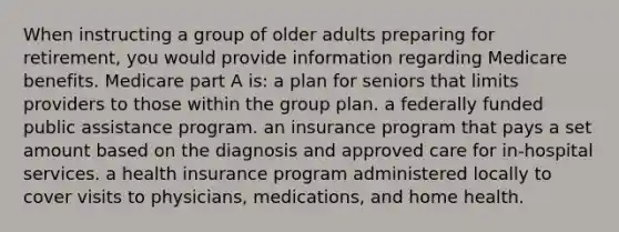 When instructing a group of older adults preparing for retirement, you would provide information regarding Medicare benefits. Medicare part A is: a plan for seniors that limits providers to those within the group plan. a federally funded public assistance program. an insurance program that pays a set amount based on the diagnosis and approved care for in-hospital services. a health insurance program administered locally to cover visits to physicians, medications, and home health.