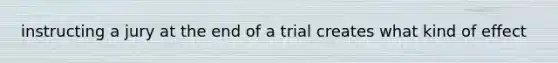 instructing a jury at the end of a trial creates what kind of effect