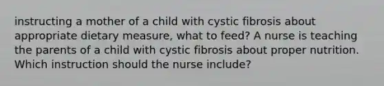 instructing a mother of a child with cystic fibrosis about appropriate dietary measure, what to feed? A nurse is teaching the parents of a child with cystic fibrosis about proper nutrition. Which instruction should the nurse include?