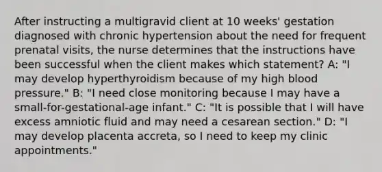 After instructing a multigravid client at 10 weeks' gestation diagnosed with chronic hypertension about the need for frequent prenatal visits, the nurse determines that the instructions have been successful when the client makes which statement? A: "I may develop hyperthyroidism because of my high blood pressure." B: "I need close monitoring because I may have a small-for-gestational-age infant." C: "It is possible that I will have excess amniotic fluid and may need a cesarean section." D: "I may develop placenta accreta, so I need to keep my clinic appointments."