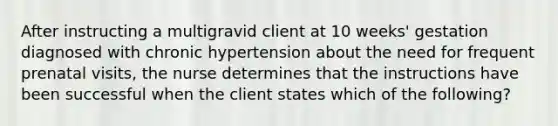 After instructing a multigravid client at 10 weeks' gestation diagnosed with chronic hypertension about the need for frequent prenatal visits, the nurse determines that the instructions have been successful when the client states which of the following?