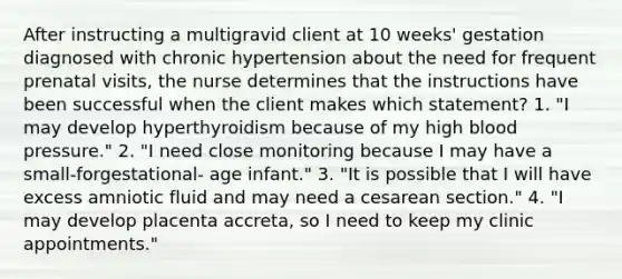 After instructing a multigravid client at 10 weeks' gestation diagnosed with chronic hypertension about the need for frequent prenatal visits, the nurse determines that the instructions have been successful when the client makes which statement? 1. "I may develop hyperthyroidism because of my high blood pressure." 2. "I need close monitoring because I may have a small-forgestational- age infant." 3. "It is possible that I will have excess amniotic fluid and may need a cesarean section." 4. "I may develop placenta accreta, so I need to keep my clinic appointments."