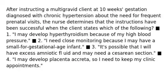 After instructing a multigravid client at 10 weeks' gestation diagnosed with chronic hypertension about the need for frequent prenatal visits, the nurse determines that the instructions have been successful when the client states which of the following? ■ 1. "I may develop hyperthyroidism because of my high blood pressure." ■ 2. "I need close monitoring because I may have a small-for-gestational-age infant." ■ 3. "It's possible that I will have excess amniotic fl uid and may need a cesarean section." ■ 4. "I may develop placenta accreta, so I need to keep my clinic appointments."