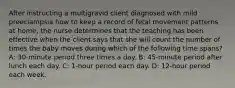 After instructing a multigravid client diagnosed with mild preeclampsia how to keep a record of fetal movement patterns at home, the nurse determines that the teaching has been effective when the client says that she will count the number of times the baby moves during which of the following time spans? A: 30-minute period three times a day. B: 45-minute period after lunch each day. C: 1-hour period each day. D: 12-hour period each week.