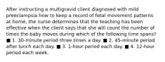 After instructing a multigravid client diagnosed with mild preeclampsia how to keep a record of fetal movement patterns at home, the nurse determines that the teaching has been effective when the client says that she will count the number of times the baby moves during which of the following time spans? ■ 1. 30-minute period three times a day. ■ 2. 45-minute period after lunch each day. ■ 3. 1-hour period each day. ■ 4. 12-hour period each week.