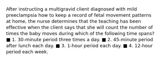 After instructing a multigravid client diagnosed with mild preeclampsia how to keep a record of fetal movement patterns at home, the nurse determines that the teaching has been effective when the client says that she will count the number of times the baby moves during which of the following time spans? ■ 1. 30-minute period three times a day. ■ 2. 45-minute period after lunch each day. ■ 3. 1-hour period each day. ■ 4. 12-hour period each week.