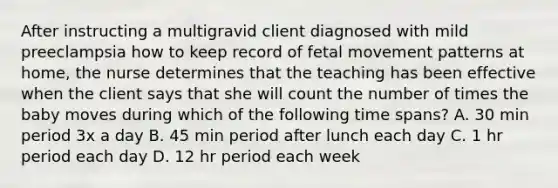 After instructing a multigravid client diagnosed with mild preeclampsia how to keep record of fetal movement patterns at home, the nurse determines that the teaching has been effective when the client says that she will count the number of times the baby moves during which of the following time spans? A. 30 min period 3x a day B. 45 min period after lunch each day C. 1 hr period each day D. 12 hr period each week