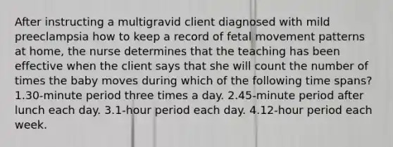 After instructing a multigravid client diagnosed with mild preeclampsia how to keep a record of fetal movement patterns at home, the nurse determines that the teaching has been effective when the client says that she will count the number of times the baby moves during which of the following time spans? 1.30-minute period three times a day. 2.45-minute period after lunch each day. 3.1-hour period each day. 4.12-hour period each week.