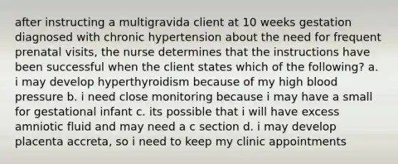 after instructing a multigravida client at 10 weeks gestation diagnosed with chronic hypertension about the need for frequent prenatal visits, the nurse determines that the instructions have been successful when the client states which of the following? a. i may develop hyperthyroidism because of my high blood pressure b. i need close monitoring because i may have a small for gestational infant c. its possible that i will have excess amniotic fluid and may need a c section d. i may develop placenta accreta, so i need to keep my clinic appointments